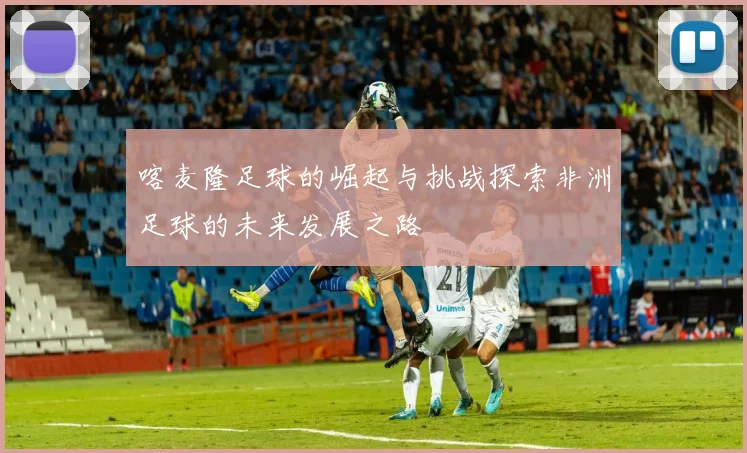 喀麦隆足球的崛起与挑战探索非洲足球的未来发展之路