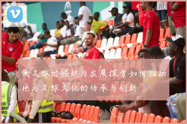衡足球的崛起与发展探索如何推动地方足球文化的传承与创新