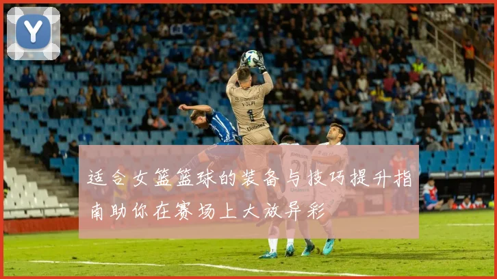 适合女篮篮球的装备与技巧提升指南助你在赛场上大放异彩