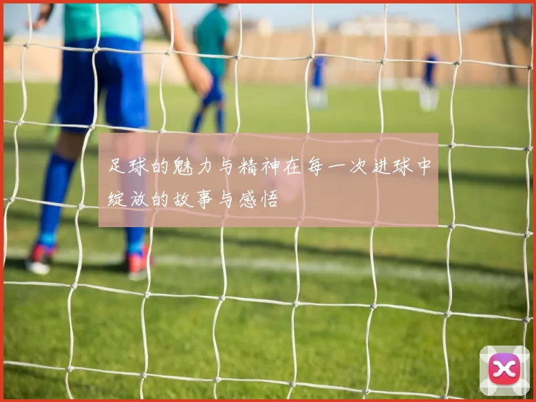 足球的魅力与精神在每一次进球中绽放的故事与感悟