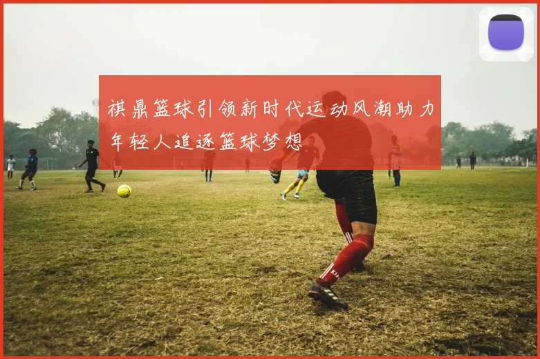 祺鼎篮球引领新时代运动风潮助力年轻人追逐篮球梦想