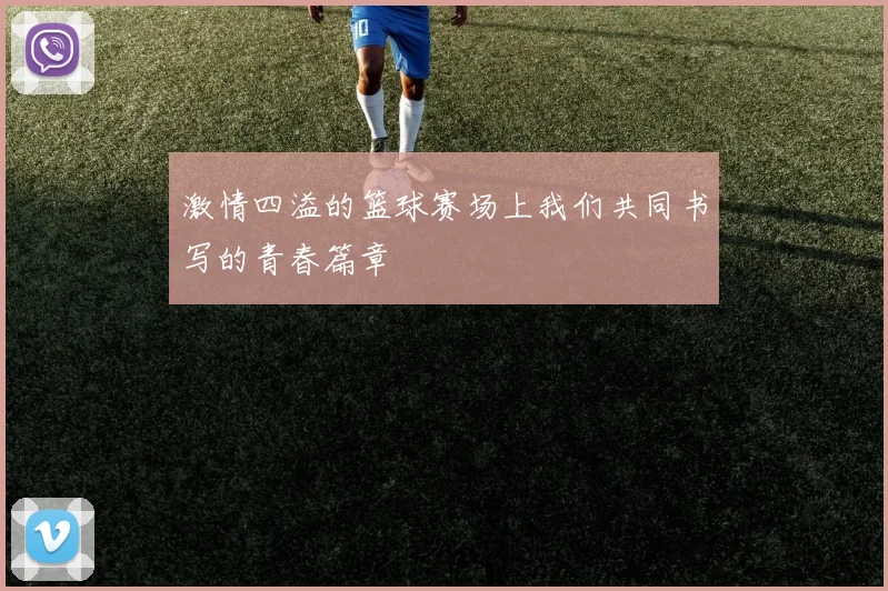 激情四溢的篮球赛场上我们共同书写的青春篇章