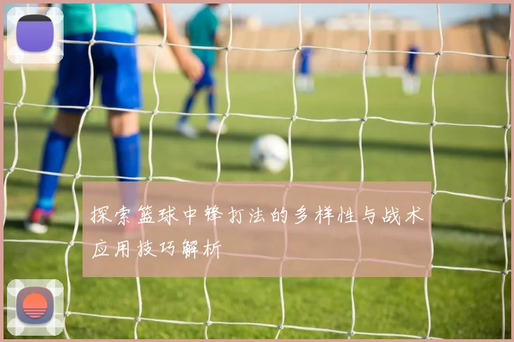 探索篮球中锋打法的多样性与战术应用技巧解析