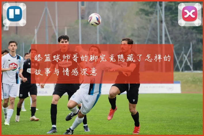 舔篮球帅哥的脚究竟隐藏了怎样的故事与情感深意