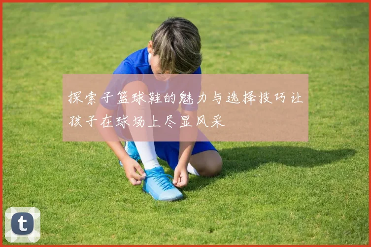 探索子篮球鞋的魅力与选择技巧让孩子在球场上尽显风采
