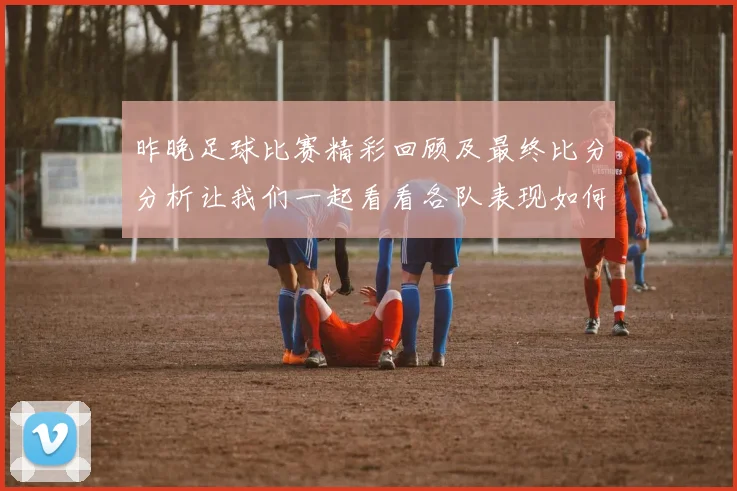 昨晚足球比赛精彩回顾及最终比分分析让我们一起看看各队表现如何