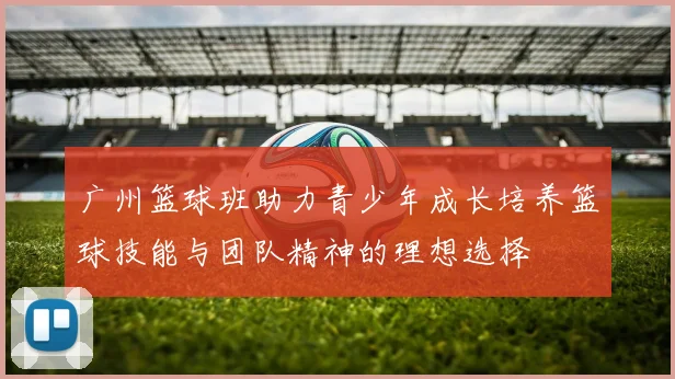 广州篮球班助力青少年成长培养篮球技能与团队精神的理想选择
